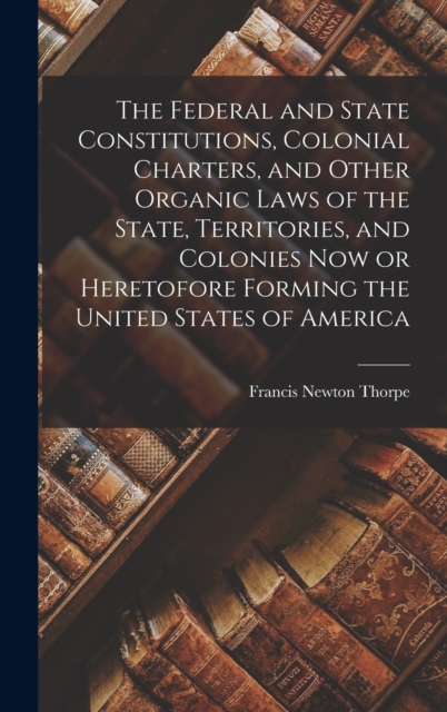 Federal and State Constitutions, Colonial Charters, and Other Organic Laws of the State, Territories, and Colonies now or Heretofore Forming the United States of America