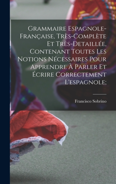 Grammaire espagnole-francaise, tres-complete et tres-detaillee, contenant toutes les notions necessaires pour apprendre a parler et ecrire correctement l'espagnole;