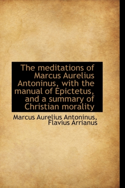 Meditations of Marcus Aurelius Antoninus, with the Manual of Epictetus, and a Summary of Christi