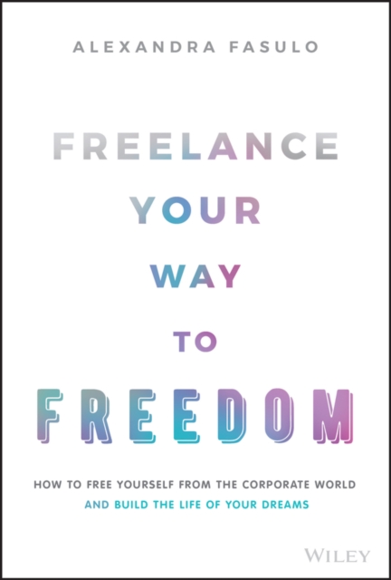 Freelance Your Way to Freedom: How to Free Yoursel f from the Corporate World and Build the Life of Y our Dreams