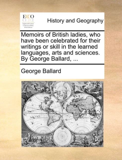 Memoirs of British Ladies, Who Have Been Celebrated for Their Writings or Skill in the Learned Languages, Arts and Sciences. by George Ballard, ...