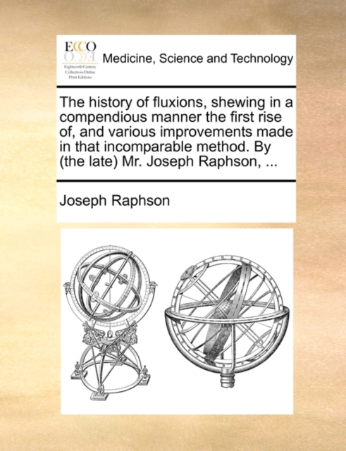 History of Fluxions, Shewing in a Compendious Manner the First Rise Of, and Various Improvements Made in That Incomparable Method. by (the Late) Mr. Joseph Raphson, ...