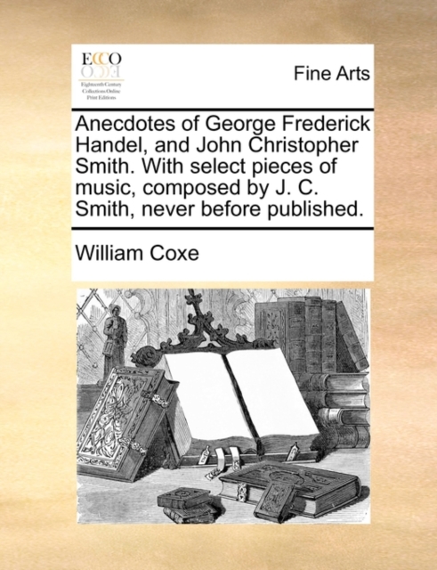 Anecdotes of George Frederick Handel, and John Christopher Smith. with Select Pieces of Music, Composed by J. C. Smith, Never Before Published.