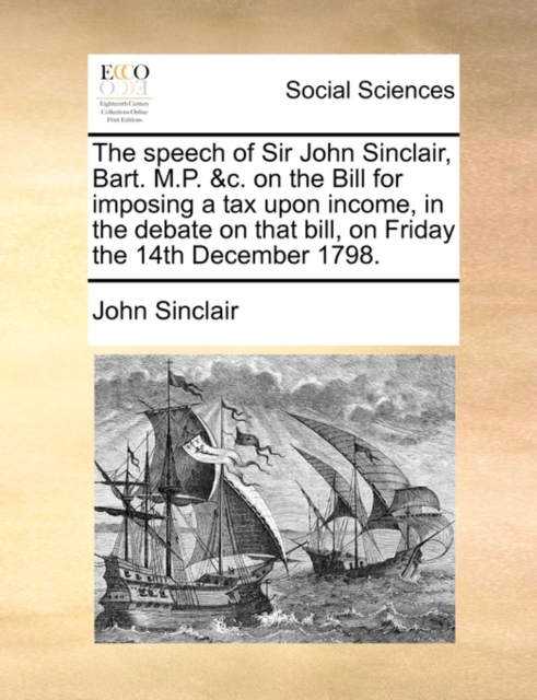 Speech of Sir John Sinclair, Bart. M.P. &c. on the Bill for Imposing a Tax Upon Income, in the Debate on That Bill, on Friday the 14th December 1798.