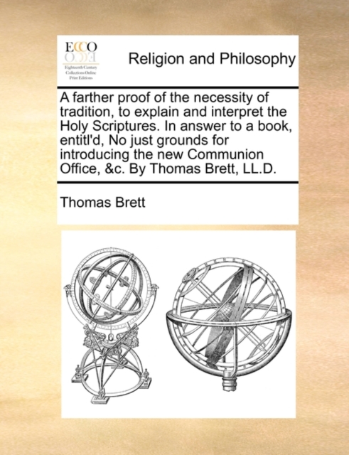 A Farther Proof of the Necessity of Tradition, to Explain and Interpret the Holy Scriptures. in Answer to a Book, Entitl'd, No Just Grounds for Introducing the New Communion Office, &C. by Thomas Brett, LL.D.