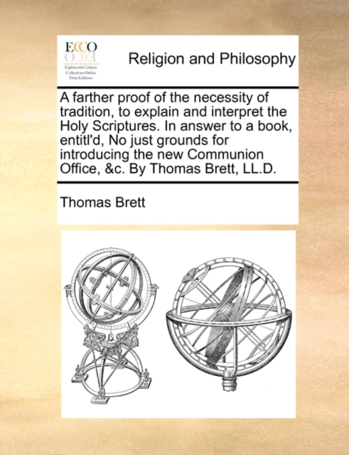 Farther Proof of the Necessity of Tradition, to Explain and Interpret the Holy Scriptures. in Answer to a Book, Entitl'd, No Just Grounds for Introducing the New Communion Office, &C. by Thomas Brett, LL.D.