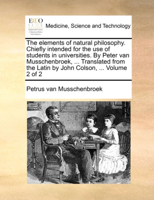 Elements of Natural Philosophy. Chiefly Intended for the Use of Students in Universities. by Peter Van Musschenbroek, ... Translated from the Latin by John Colson, ... Volume 2 of 2