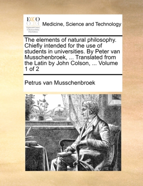 Elements of Natural Philosophy. Chiefly Intended for the Use of Students in Universities. by Peter Van Musschenbroek, ... Translated from the Latin by John Colson, ... Volume 1 of 2