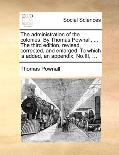 Administration of the Colonies. by Thomas Pownall, ... the Third Edition, Revised, Corrected, and Enlarged. to Which Is Added, an Appendix, No.III, ...