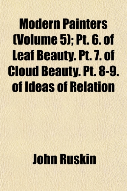 Modern Painters Volume 5; PT. 6. of Leaf Beauty. PT. 7. of Cloud Beauty. PT. 8-9. of Ideas of Relation