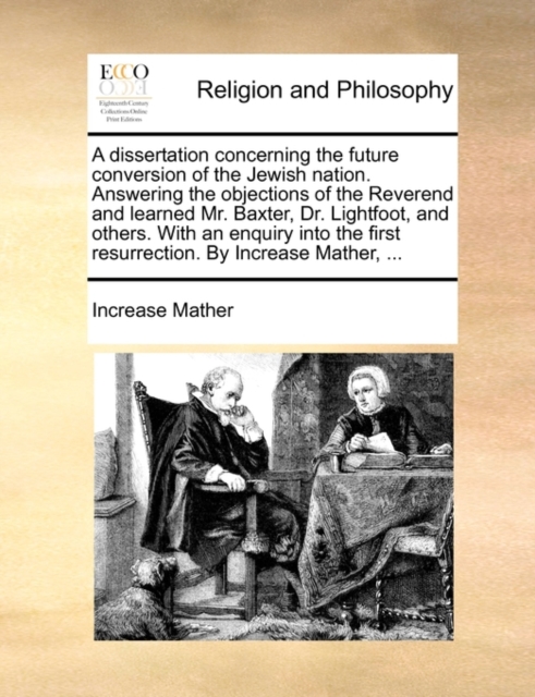 Dissertation Concerning the Future Conversion of the Jewish Nation. Answering the Objections of the Reverend and Learned Mr. Baxter, Dr. Lightfoot, and Others. with an Enquiry Into the First Resurrection. by Increase Mather, ...