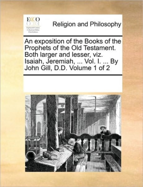 exposition of the Books of the Prophets of the Old Testament. Both larger and lesser, viz. Isaiah, Jeremiah, ... Vol. I. ... By John Gill, D.D. Volume 1 of 2
