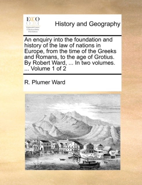 Enquiry Into the Foundation and History of the Law of Nations in Europe, from the Time of the Greeks and Romans, to the Age of Grotius. by Robert Ward, ... in Two Volumes. ... Volume 1 of 2