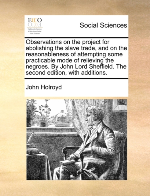 Observations on the project for abolishing the slave trade, and on the reasonableness of attempting some practicable mode of relieving the negroes. By John Lord Sheffield. The second edition, with additions.