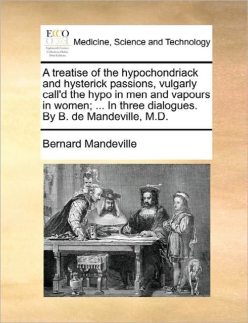 Treatise of the Hypochondriack and Hysterick Passions, Vulgarly Call'd the Hypo in Men and Vapours in Women; ... in Three Dialogues. by B. de Mandeville, M.D.