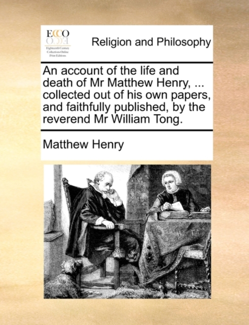 Account of the Life and Death of MR Matthew Henry, ... Collected Out of His Own Papers, and Faithfully Published, by the Reverend MR William Tong.