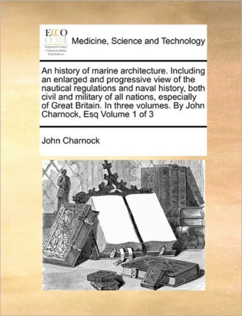 history of marine architecture. Including an enlarged and progressive view of the nautical regulations and naval history, both civil and military of all nations, especially of Great Britain. In three volumes. By John Charnock, Esq Volume 1 of 3