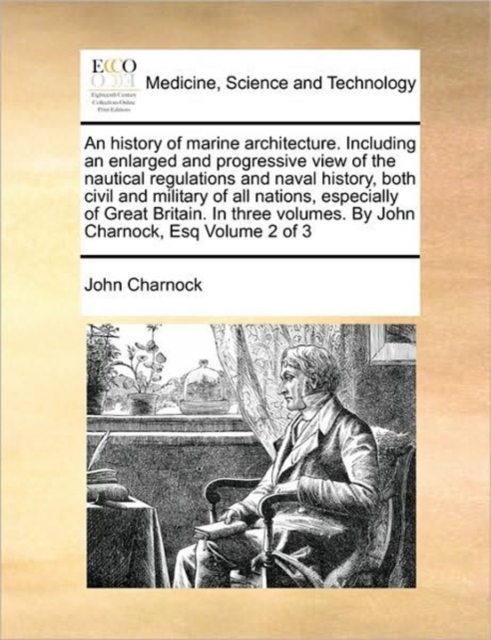 history of marine architecture. Including an enlarged and progressive view of the nautical regulations and naval history, both civil and military of all nations, especially of Great Britain. In three volumes. By John Charnock, Esq Volume 2 of 3