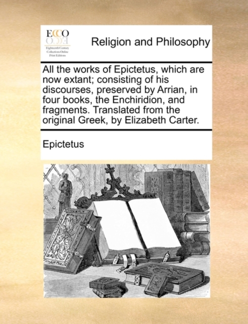 All the works of Epictetus, which are now extant; consisting of his discourses, preserved by Arrian, in four books, the Enchiridion, and fragments. Translated from the original Greek, by Elizabeth Carter.