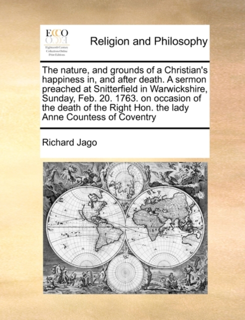 Nature, and Grounds of a Christian's Happiness In, and After Death. a Sermon Preached at Snitterfield in Warwickshire, Sunday, Feb. 20. 1763. on Occasion of the Death of the Right Hon. the Lady Anne Countess of Coventry