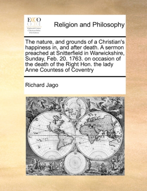 The Nature, and Grounds of a Christian's Happiness In, and After Death. a Sermon Preached at Snitterfield in Warwickshire, Sunday, Feb. 20. 1763. on Occasion of the Death of the Right Hon. the Lady Anne Countess of Coventry