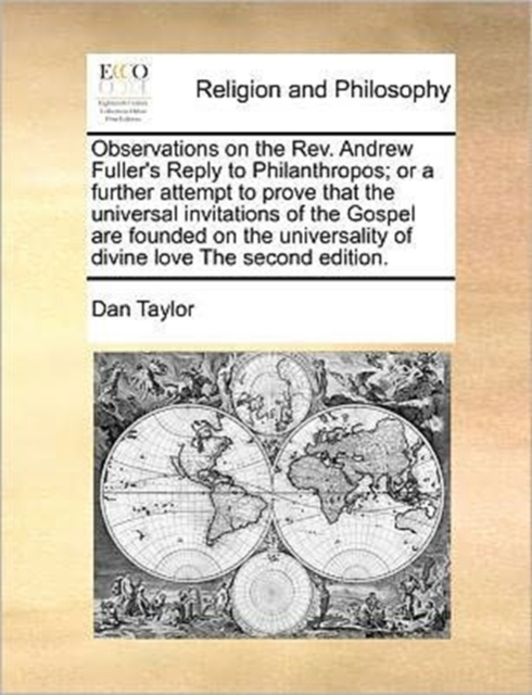 Observations on the REV. Andrew Fuller's Reply to Philanthropos; Or a Further Attempt to Prove That the Universal Invitations of the Gospel Are Founded on the Universality of Divine Love the Second Edition.