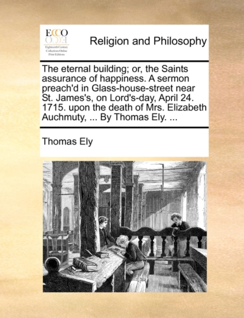 Eternal Building; Or, the Saints Assurance of Happiness. a Sermon Preach'd in Glass-House-Street Near St. James's, on Lord's-Day, April 24. 1715. Upon the Death of Mrs. Elizabeth Auchmuty, ... by Thomas Ely. ...