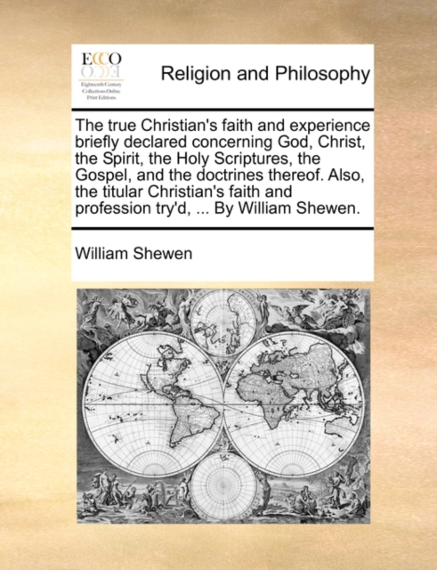 True Christian's Faith and Experience Briefly Declared Concerning God, Christ, the Spirit, the Holy Scriptures, the Gospel, and the Doctrines Thereof. Also, the Titular Christian's Faith and Profession Try'd, ... by William Shewen.