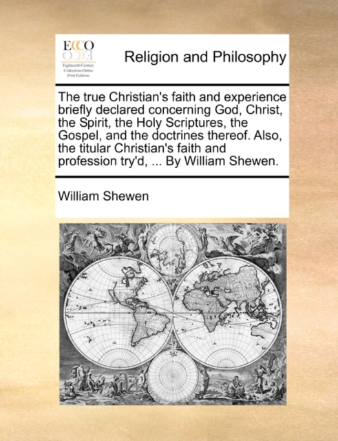 The True Christian's Faith and Experience Briefly Declared Concerning God, Christ, the Spirit, the Holy Scriptures, the Gospel, and the Doctrines Thereof. Also, the Titular Christian's Faith and Profession Try'd, ... by William Shewen.