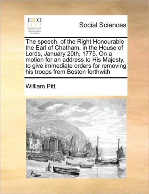 Speech, of the Right Honourable the Earl of Chatham, in the House of Lords, January 20th, 1775. on a Motion for an Address to His Majesty, to Give Immediate Orders for Removing His Troops from Boston Forthwith