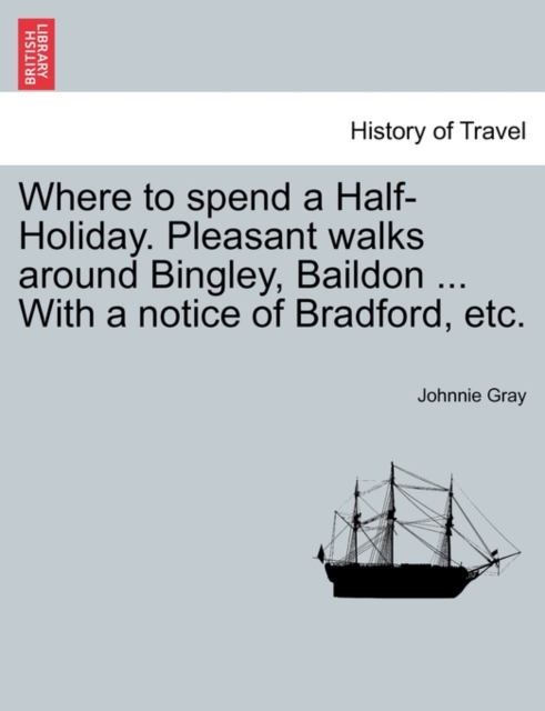Where to Spend a Half-Holiday. Pleasant Walks Around Bingley, Baildon ... with a Notice of Bradford, Etc.
