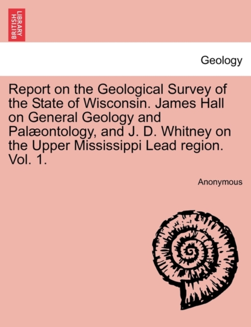 Report on the Geological Survey of the State of Wisconsin. James Hall on General Geology and Palæontology, and J. D. Whitney on the Upper Mississippi Lead region. Vol. 1.