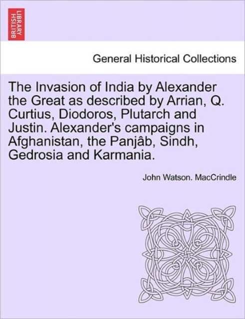 Invasion of India by Alexander the Great as Described by Arrian, Q. Curtius, Diodoros, Plutarch and Justin. Alexander's Campaigns in Afghanistan, the Panjab, Sindh, Gedrosia and Karmania.