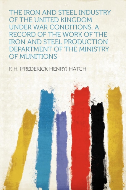 Iron and Steel Industry of the United Kingdom Under War Conditions. a Record of the Work of the Iron and Steel Production Department of the Ministry of Munitions