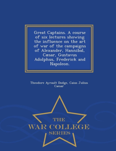 Great Captains. a Course of Six Lectures Showing the Influence on the Art of War of the Campaigns of Alexander, Hannibal, Caesar, Gustavus Adolphus, Frederick and Napoleon. - War College Series