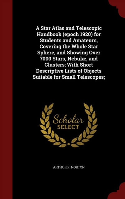Star Atlas and Telescopic Handbook (Epoch 1920) for Students and Amateurs, Covering the Whole Star Sphere, and Showing Over 7000 Stars, Nebul , and Clusters; With Short Descriptive Lists of Objects Suitable for Small Telescopes