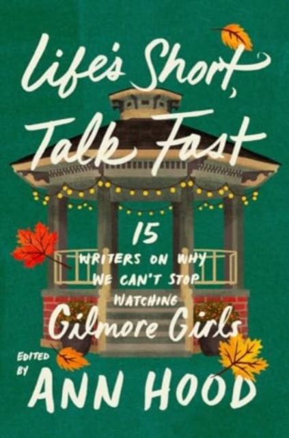 Life`s Short, Talk Fast - Fifteen Writers on Why We Can`t Stop Watching Gilmore Girls