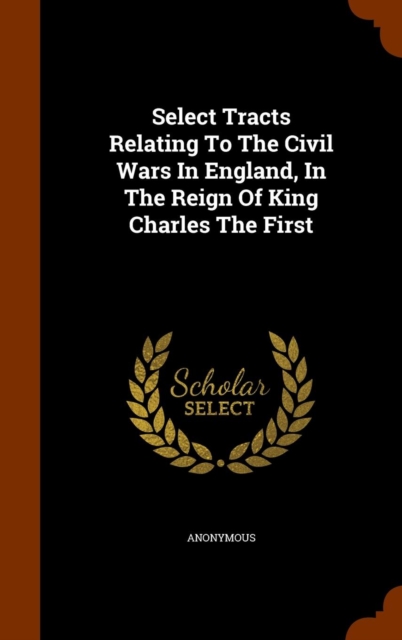 Select Tracts Relating to the Civil Wars in England, in the Reign of King Charles the First