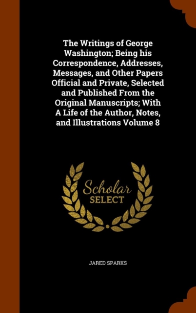 Writings of George Washington; Being His Correspondence, Addresses, Messages, and Other Papers Official and Private, Selected and Published from the Original Manuscripts; With a Life of the Author, Notes, and Illustrations Volume 8