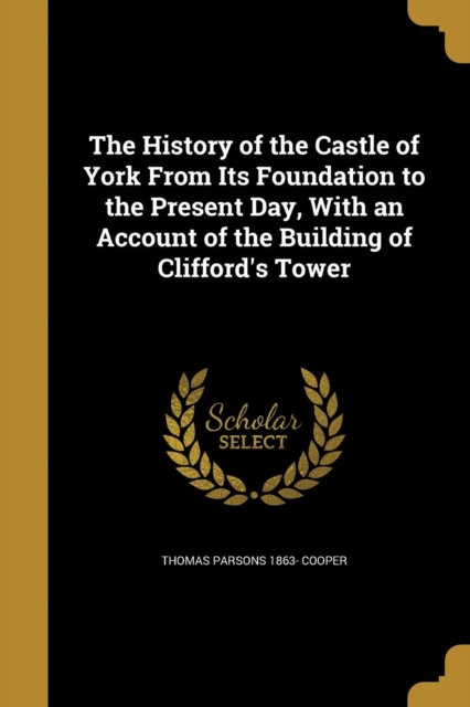 History of the Castle of York from Its Foundation to the Present Day, with an Account of the Building of Clifford's Tower