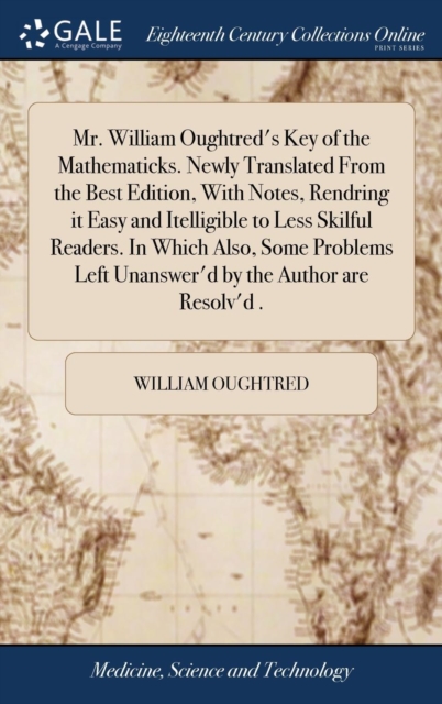 Mr. William Oughtred's Key of the Mathematicks. Newly Translated From the Best Edition, With Notes, Rendring it Easy and Itelligible to Less Skilful Readers. In Which Also, Some Problems Left Unanswer'd by the Author are Resolv'd .