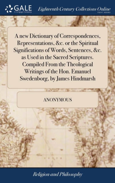new Dictionary of Correspondences, Representations, &c. or the Spiritual Significations of Words, Sentences, &c. as Used in the Sacred Scriptures. Compiled From the Theological Writings of the Hon. Emanuel Swedenborg, by James Hindmarsh