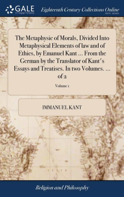 Metaphysic of Morals, Divided Into Metaphysical Elements of law and of Ethics, by Emanuel Kant ... From the German by the Translator of Kant's Essays and Treatises. In two Volumes. ... of 2; Volume 1