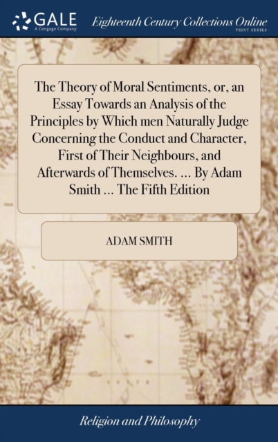 Theory of Moral Sentiments, or, an Essay Towards an Analysis of the Principles by Which men Naturally Judge Concerning the Conduct and Character, First of Their Neighbours, and Afterwards of Themselves. ... By Adam Smith ... The Fifth Edition