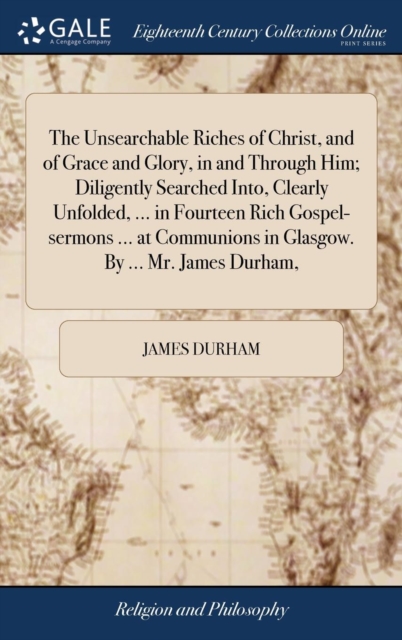 Unsearchable Riches of Christ, and of Grace and Glory, in and Through Him; Diligently Searched Into, Clearly Unfolded, ... in Fourteen Rich Gospel-sermons ... at Communions in Glasgow. By ... Mr. James Durham,