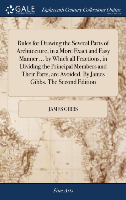 Rules for Drawing the Several Parts of Architecture, in a More Exact and Easy Manner ... by Which all Fractions, in Dividing the Principal Members and Their Parts, are Avoided. By James Gibbs. The Second Edition