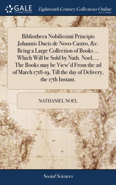 Bibliotheca Nobilissimi Principis Johannis Ducis de Novo-Castro, &c. Being a Large Collection of Books ... Which Will be Sold by Nath. Noel, ... The Books may be View'd From the 2d of March 1718-19, Till the day of Delivery, the 17th Instant.