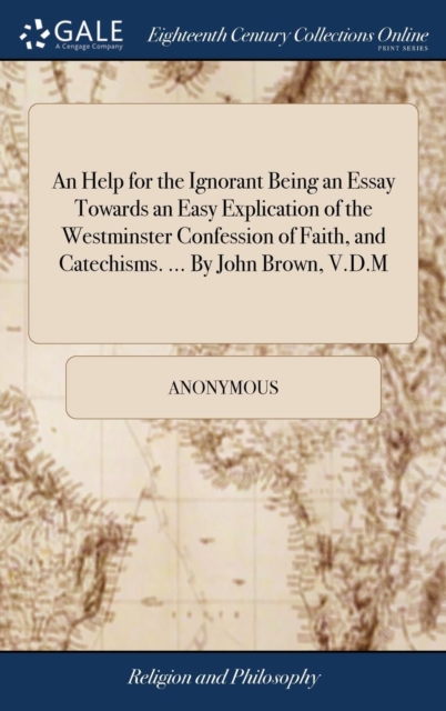 Help for the Ignorant Being an Essay Towards an Easy Explication of the Westminster Confession of Faith, and Catechisms. ... By John Brown, V.D.M