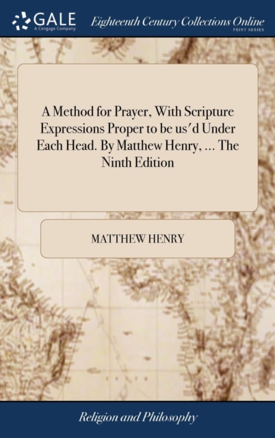Method for Prayer, With Scripture Expressions Proper to be us'd Under Each Head. By Matthew Henry, ... The Ninth Edition