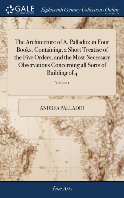 Architecture of A. Palladio; in Four Books. Containing, a Short Treatise of the Five Orders, and the Most Necessary Observations Concerning all Sorts of Building of 4; Volume 1